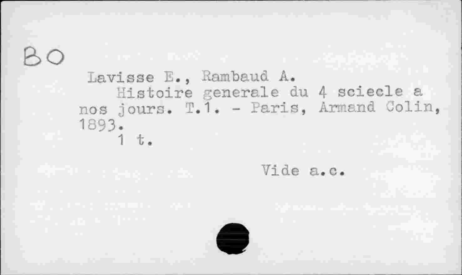 ﻿Lavisse E., Rambaud A.
Histoire generale du 4 sciecle a nos jours. T.1. - Paris, Armand Colin, 1893.
1 t.
Vide a.c.